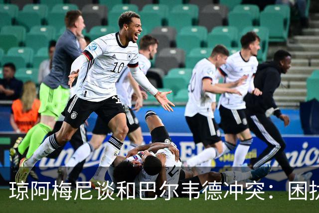 琼阿梅尼谈和巴尔韦德冲突：困扰我的是虚假报道，我们之间没问题